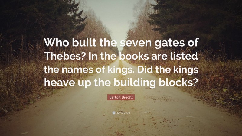 Bertolt Brecht Quote: “Who built the seven gates of Thebes? In the books are listed the names of kings. Did the kings heave up the building blocks?”