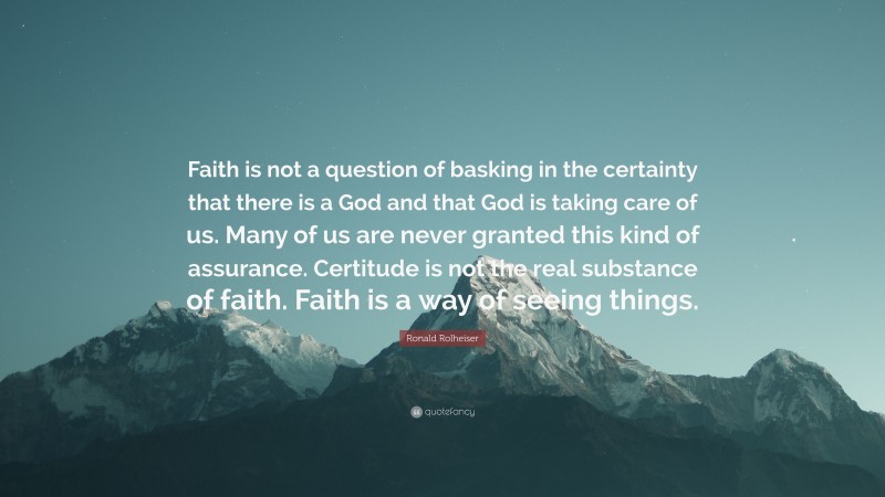 Ronald Rolheiser Quote: “Faith is not a question of basking in the certainty that there is a God and that God is taking care of us. Many of us are never granted this kind of assurance. Certitude is not the real substance of faith. Faith is a way of seeing things.”