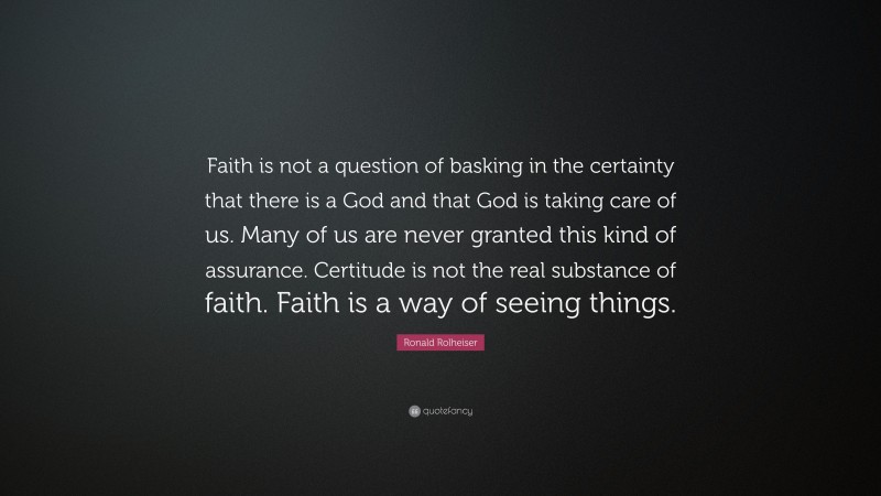 Ronald Rolheiser Quote: “Faith is not a question of basking in the certainty that there is a God and that God is taking care of us. Many of us are never granted this kind of assurance. Certitude is not the real substance of faith. Faith is a way of seeing things.”