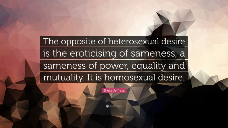 Sheila Jeffreys Quote: “The opposite of heterosexual desire is the eroticising of sameness, a sameness of power, equality and mutuality. It is homosexual desire.”