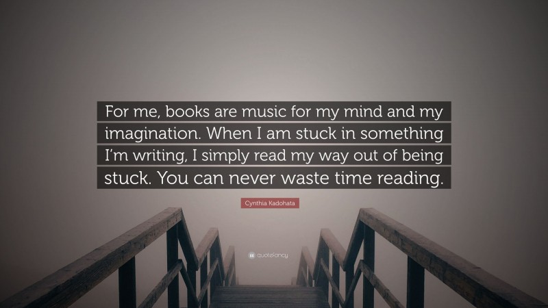 Cynthia Kadohata Quote: “For me, books are music for my mind and my imagination. When I am stuck in something I’m writing, I simply read my way out of being stuck. You can never waste time reading.”