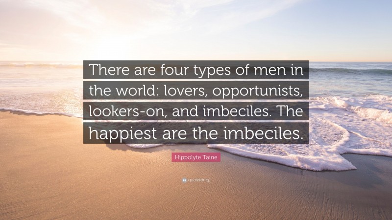 Hippolyte Taine Quote: “There are four types of men in the world: lovers, opportunists, lookers-on, and imbeciles. The happiest are the imbeciles.”