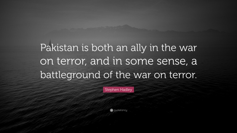 Stephen Hadley Quote: “Pakistan is both an ally in the war on terror, and in some sense, a battleground of the war on terror.”