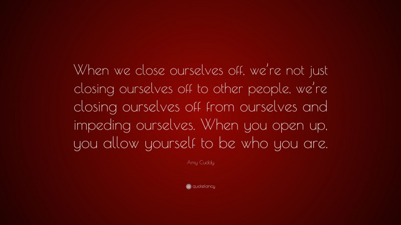 Amy Cuddy Quote: “When we close ourselves off, we’re not just closing ourselves off to other people, we’re closing ourselves off from ourselves and impeding ourselves. When you open up, you allow yourself to be who you are.”