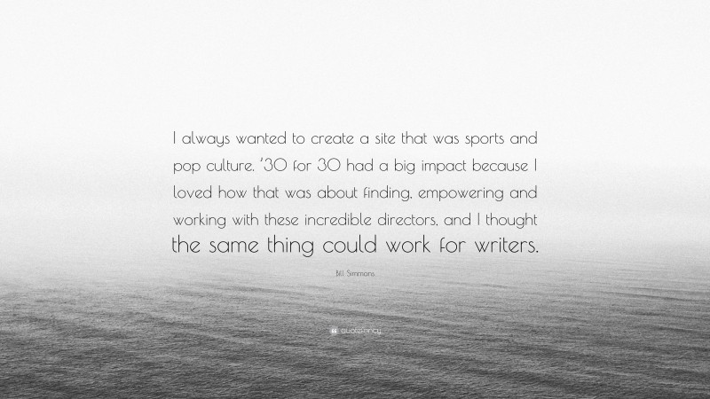 Bill Simmons Quote: “I always wanted to create a site that was sports and pop culture. ’30 for 30 had a big impact because I loved how that was about finding, empowering and working with these incredible directors, and I thought the same thing could work for writers.”