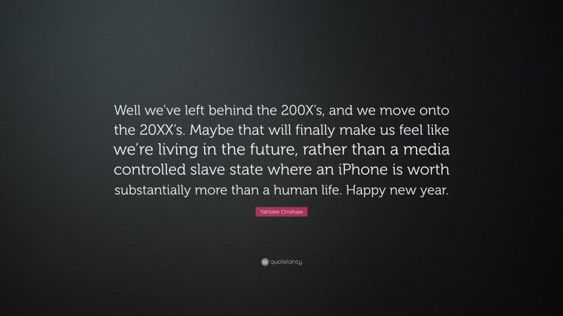 Yahtzee Croshaw Quote: “Well we’ve left behind the 200X’s, and we move onto the 20XX’s. Maybe that will finally make us feel like we’re living in the future, rather than a media controlled slave state where an iPhone is worth substantially more than a human life. Happy new year.”