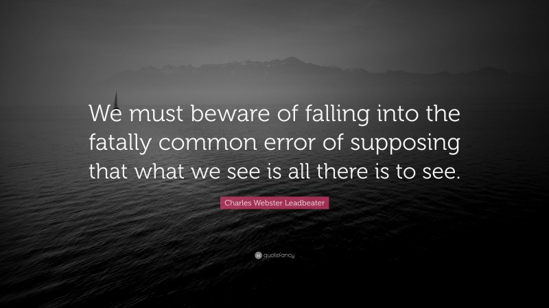 Charles Webster Leadbeater Quote: “We must beware of falling into the fatally common error of supposing that what we see is all there is to see.”