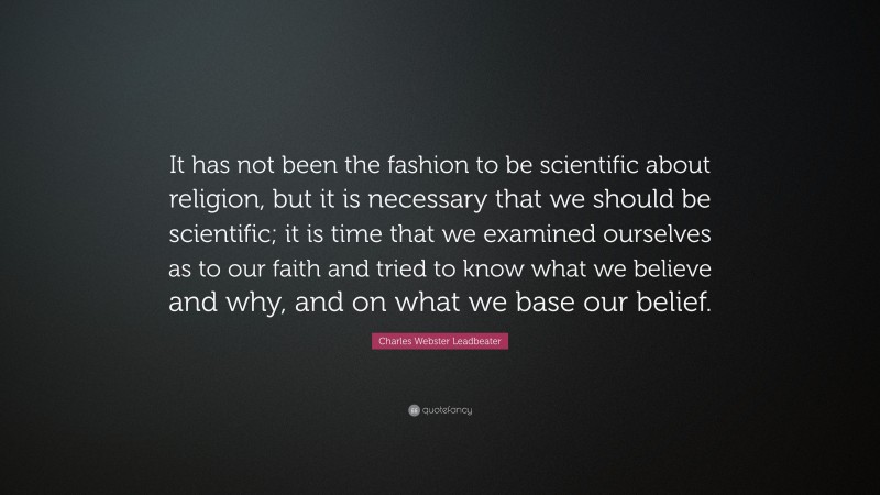 Charles Webster Leadbeater Quote: “It has not been the fashion to be scientific about religion, but it is necessary that we should be scientific; it is time that we examined ourselves as to our faith and tried to know what we believe and why, and on what we base our belief.”