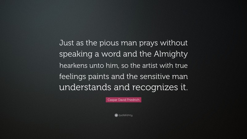 Caspar David Friedrich Quote: “Just as the pious man prays without speaking a word and the Almighty hearkens unto him, so the artist with true feelings paints and the sensitive man understands and recognizes it.”