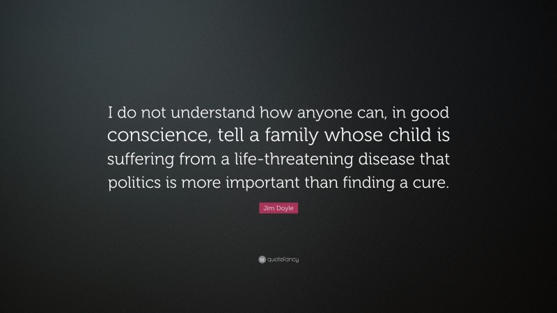 Jim Doyle Quote: “I do not understand how anyone can, in good conscience, tell a family whose child is suffering from a life-threatening disease that politics is more important than finding a cure.”