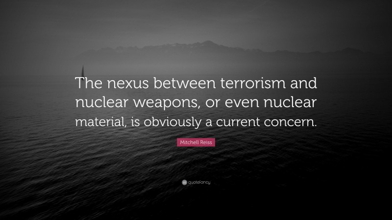 Mitchell Reiss Quote: “The nexus between terrorism and nuclear weapons, or even nuclear material, is obviously a current concern.”