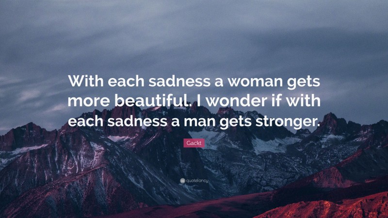 Gackt Quote: “With each sadness a woman gets more beautiful. I wonder if with each sadness a man gets stronger.”
