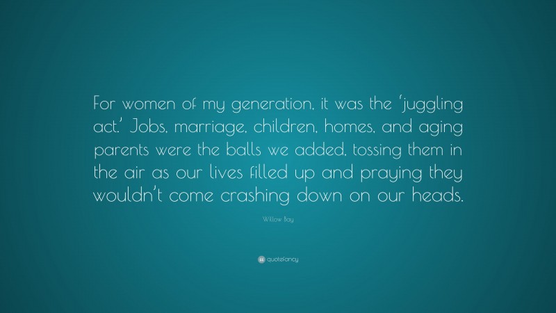 Willow Bay Quote: “For women of my generation, it was the ‘juggling act.’ Jobs, marriage, children, homes, and aging parents were the balls we added, tossing them in the air as our lives filled up and praying they wouldn’t come crashing down on our heads.”