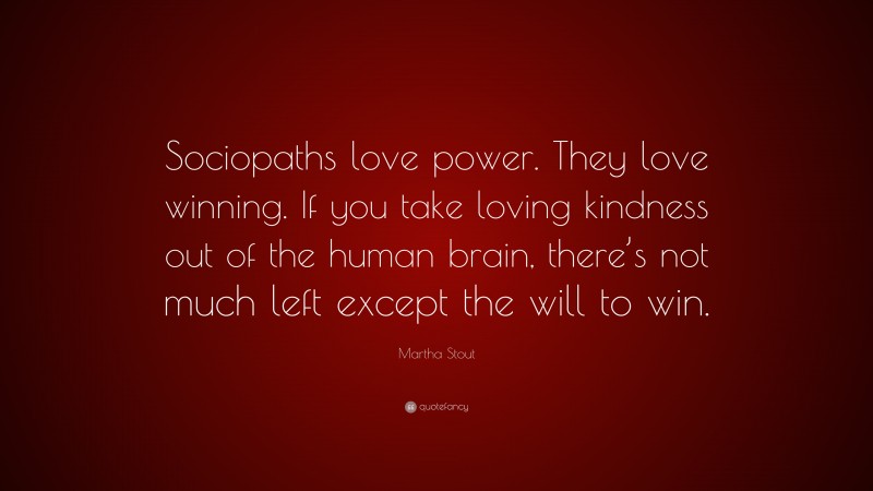 Martha Stout Quote: “Sociopaths love power. They love winning. If you take loving kindness out of the human brain, there’s not much left except the will to win.”