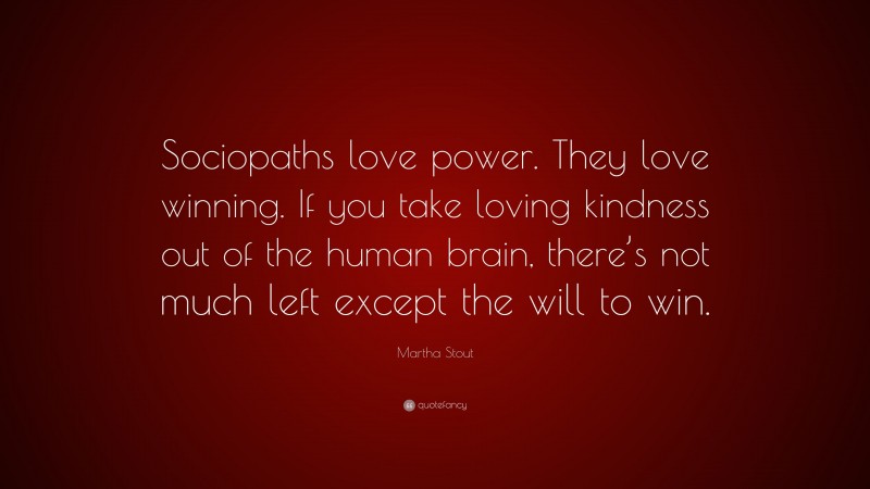 Martha Stout Quote: “Sociopaths love power. They love winning. If you take loving kindness out of the human brain, there’s not much left except the will to win.”