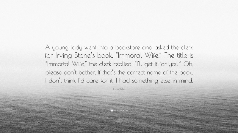 James Keller Quote: “A young lady went into a bookstore and asked the clerk for Irving Stone’s book, “Immoral Wife.” The title is “Immortal Wife,” the clerk replied. “I’ll get it for you.” Oh, please don’t bother, If that’s the correct name of the book, I don’t think I’d care for it. I had something else in mind.”