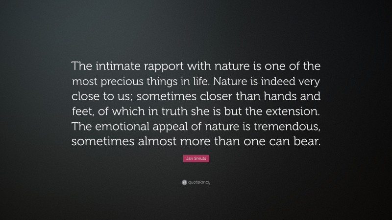 Jan Smuts Quote: “The intimate rapport with nature is one of the most precious things in life. Nature is indeed very close to us; sometimes closer than hands and feet, of which in truth she is but the extension. The emotional appeal of nature is tremendous, sometimes almost more than one can bear.”