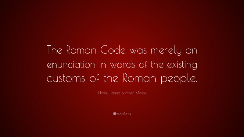Henry James Sumner Maine Quote: “The Roman Code was merely an enunciation in words of the existing customs of the Roman people.”