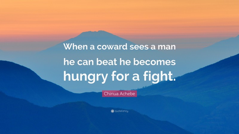 Chinua Achebe Quote: “When a coward sees a man he can beat he becomes hungry for a fight.”