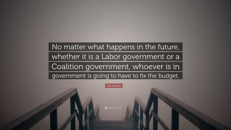 Joe Hockey Quote: “No matter what happens in the future, whether it is a Labor government or a Coalition government, whoever is in government is going to have to fix the budget.”