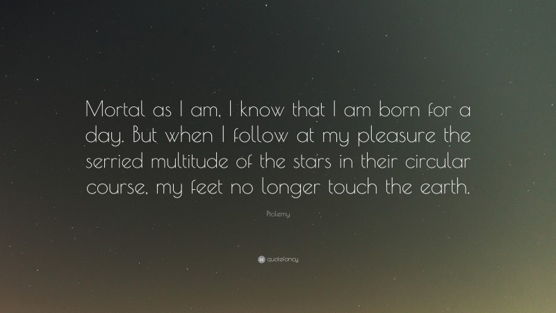 Ptolemy Quote: “Mortal as I am, I know that I am born for a day. But when I follow at my pleasure the serried multitude of the stars in their circular course, my feet no longer touch the earth.”