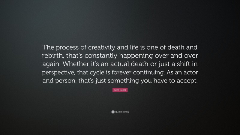 Seth Gabel Quote: “The process of creativity and life is one of death and rebirth, that’s constantly happening over and over again. Whether it’s an actual death or just a shift in perspective, that cycle is forever continuing. As an actor and person, that’s just something you have to accept.”