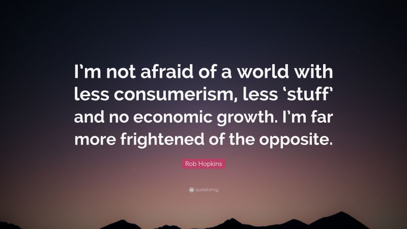 Rob Hopkins Quote: “I’m not afraid of a world with less consumerism, less ‘stuff’ and no economic growth. I’m far more frightened of the opposite.”