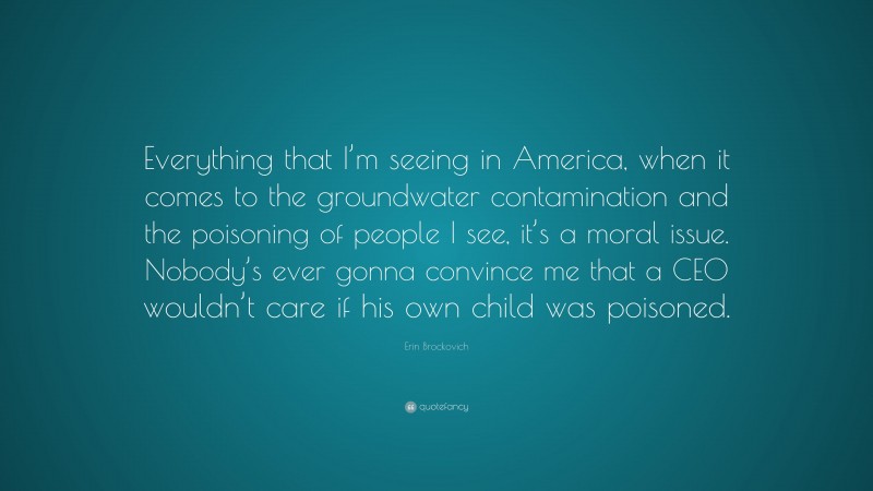 Erin Brockovich Quote: “Everything that I’m seeing in America, when it comes to the groundwater contamination and the poisoning of people I see, it’s a moral issue. Nobody’s ever gonna convince me that a CEO wouldn’t care if his own child was poisoned.”