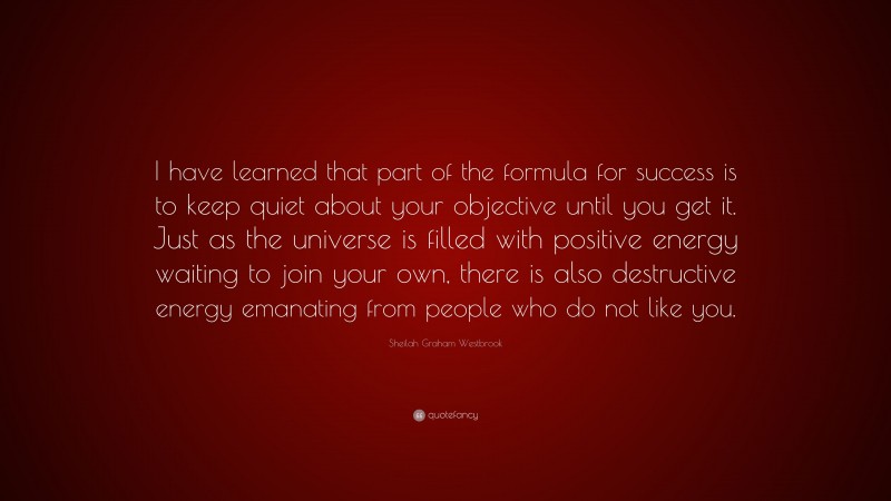 Sheilah Graham Westbrook Quote: “I have learned that part of the formula for success is to keep quiet about your objective until you get it. Just as the universe is filled with positive energy waiting to join your own, there is also destructive energy emanating from people who do not like you.”