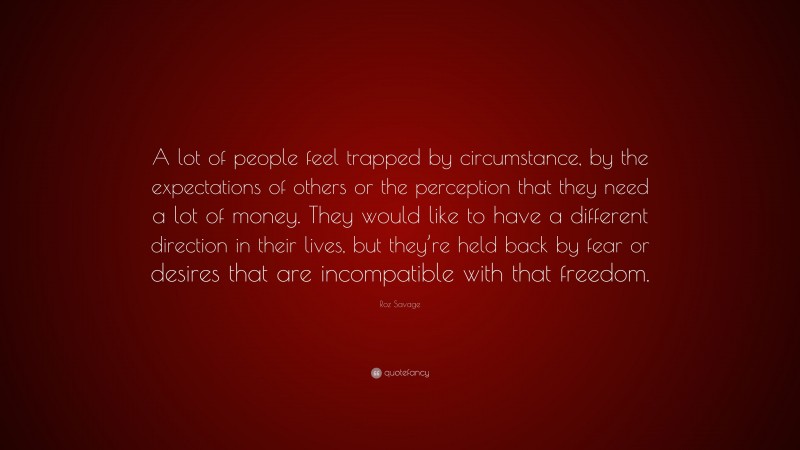 Roz Savage Quote: “A lot of people feel trapped by circumstance, by the expectations of others or the perception that they need a lot of money. They would like to have a different direction in their lives, but they’re held back by fear or desires that are incompatible with that freedom.”