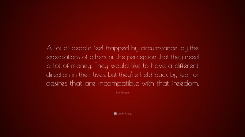Roz Savage Quote: “A lot of people feel trapped by circumstance, by the expectations of others or the perception that they need a lot of money. They would like to have a different direction in their lives, but they’re held back by fear or desires that are incompatible with that freedom.”