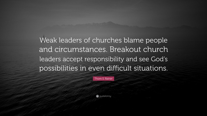 Thom S. Rainer Quote: “Weak leaders of churches blame people and circumstances. Breakout church leaders accept responsibility and see God’s possibilities in even difficult situations.”