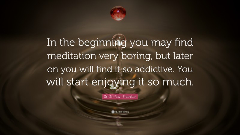 Sri Sri Ravi Shankar Quote: “In the beginning you may find meditation very boring, but later on you will find it so addictive. You will start enjoying it so much.”