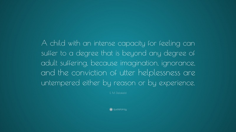 E. M. Delafield Quote: “A child with an intense capacity for feeling can suffer to a degree that is beyond any degree of adult suffering, because imagination, ignorance, and the conviction of utter helplessness are untempered either by reason or by experience.”