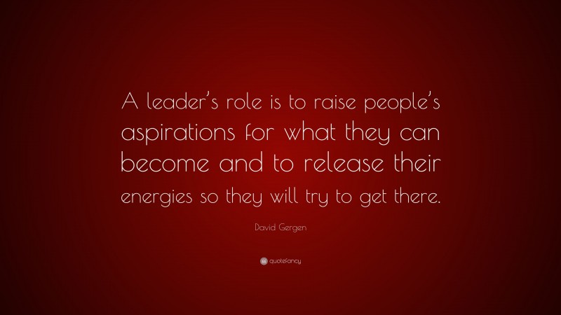 David Gergen Quote: “A leader’s role is to raise people’s aspirations for what they can become and to release their energies so they will try to get there.”