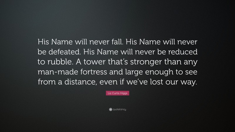 Liz Curtis Higgs Quote: “His Name will never fall. His Name will never be defeated. His Name will never be reduced to rubble. A tower that’s stronger than any man-made fortress and large enough to see from a distance, even if we’ve lost our way.”