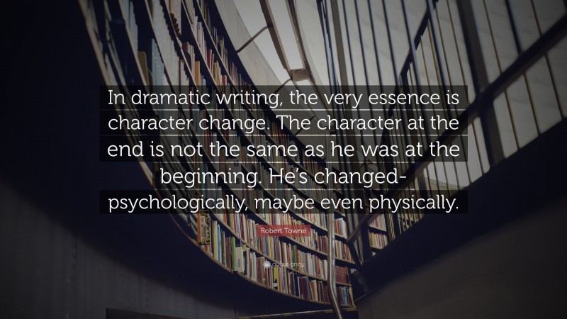Robert Towne Quote: “In dramatic writing, the very essence is character change. The character at the end is not the same as he was at the beginning. He’s changed-psychologically, maybe even physically.”