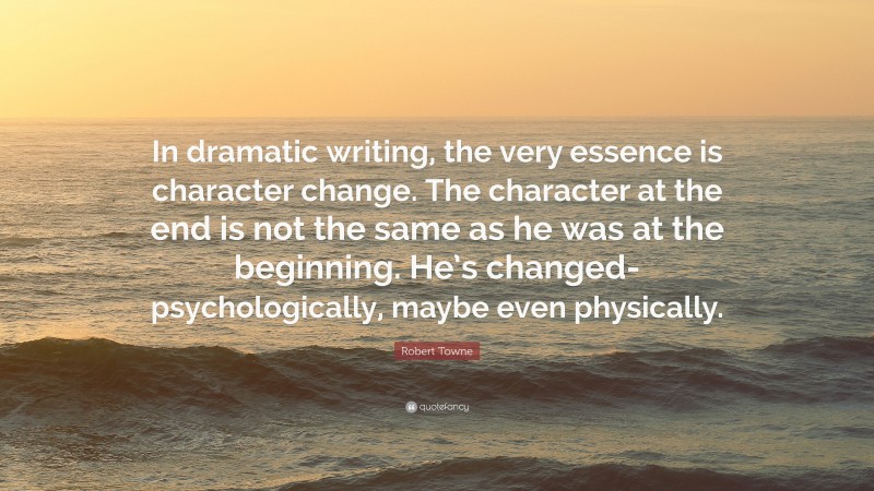 Robert Towne Quote: “In dramatic writing, the very essence is character change. The character at the end is not the same as he was at the beginning. He’s changed-psychologically, maybe even physically.”