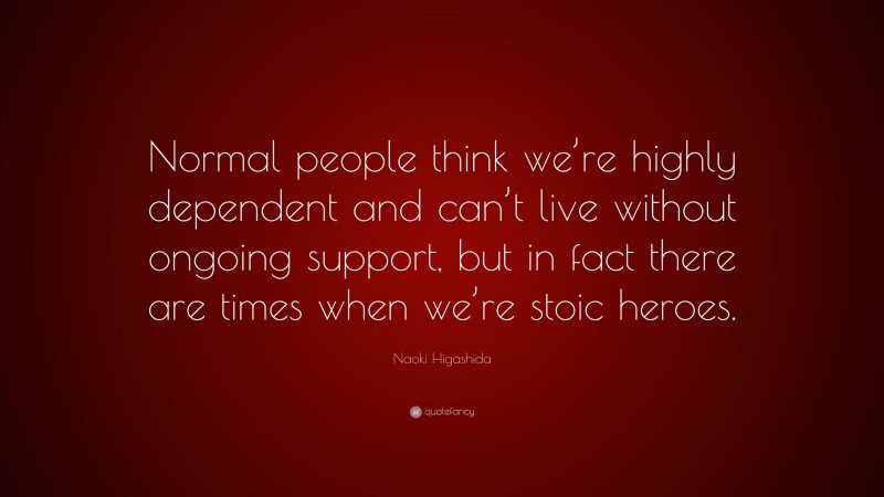 Naoki Higashida Quote: “Normal people think we’re highly dependent and can’t live without ongoing support, but in fact there are times when we’re stoic heroes.”