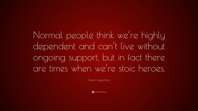 Naoki Higashida Quote: “Normal people think we’re highly dependent and can’t live without ongoing support, but in fact there are times when we’re stoic heroes.”