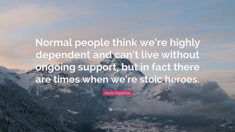 Naoki Higashida Quote: “Normal people think we’re highly dependent and can’t live without ongoing support, but in fact there are times when we’re stoic heroes.”