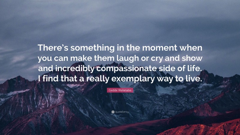 Gedde Watanabe Quote: “There’s something in the moment when you can make them laugh or cry and show and incredibly compassionate side of life. I find that a really exemplary way to live.”