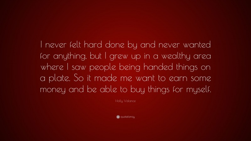 Holly Valance Quote: “I never felt hard done by and never wanted for anything, but I grew up in a wealthy area where I saw people being handed things on a plate. So it made me want to earn some money and be able to buy things for myself.”