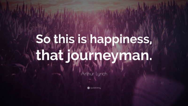 Arthur Lynch Quote: “So this is happiness, that journeyman.”