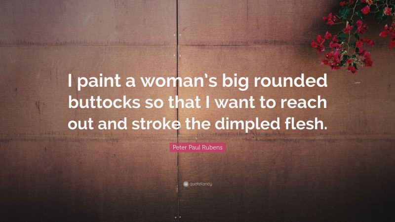 Peter Paul Rubens Quote: “I paint a woman’s big rounded buttocks so that I want to reach out and stroke the dimpled flesh.”