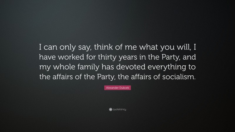 Alexander Dubcek Quote: “I can only say, think of me what you will, I have worked for thirty years in the Party, and my whole family has devoted everything to the affairs of the Party, the affairs of socialism.”