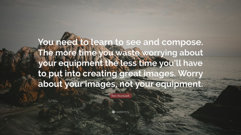 Ken Rockwell Quote: “You need to learn to see and compose. The more time you waste worrying about your equipment the less time you’ll have to put into creating great images. Worry about your images, not your equipment.”