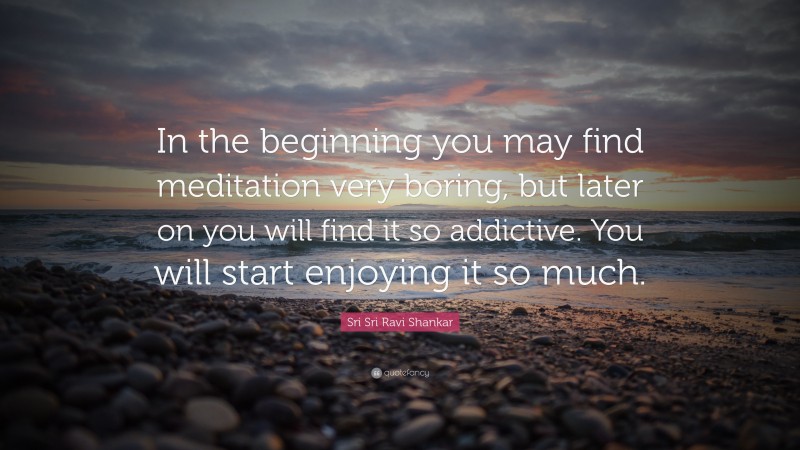 Sri Sri Ravi Shankar Quote: “In the beginning you may find meditation very boring, but later on you will find it so addictive. You will start enjoying it so much.”