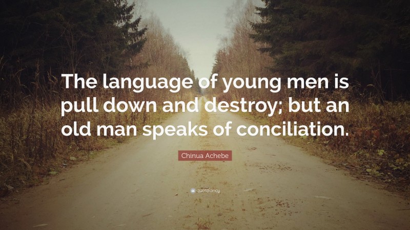Chinua Achebe Quote: “The language of young men is pull down and destroy; but an old man speaks of conciliation.”