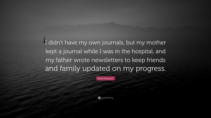 Brent Runyon Quote: “I didn’t have my own journals, but my mother kept a journal while I was in the hospital, and my father wrote newsletters to keep friends and family updated on my progress.”